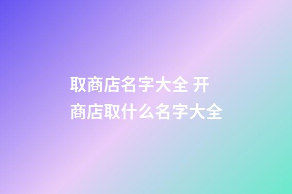 取商店名字大全 开商店取什么名字大全-第1张-店铺起名-玄机派